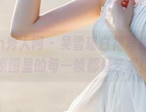 Xiuren秀人网 - 吴雪瑶白裙写真作品，原图里的每一帧都是艺术！